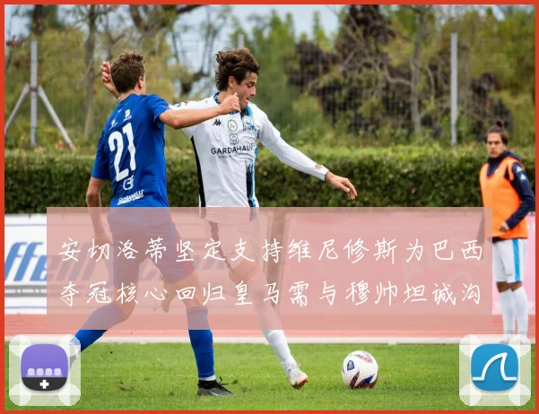 安切洛蒂坚定支持维尼修斯为巴西夺冠核心回归皇马需与穆帅坦诚沟通