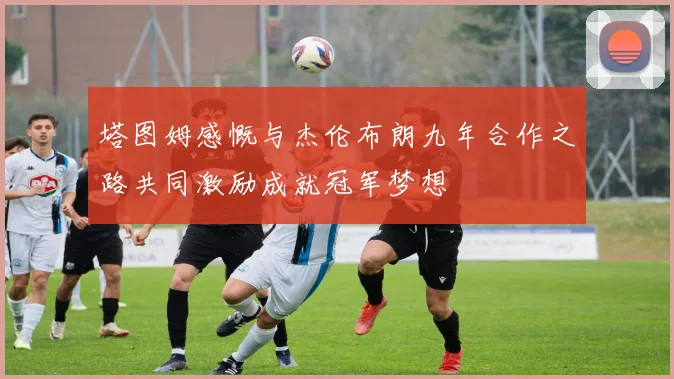 塔图姆感慨与杰伦布朗九年合作之路共同激励成就冠军梦想