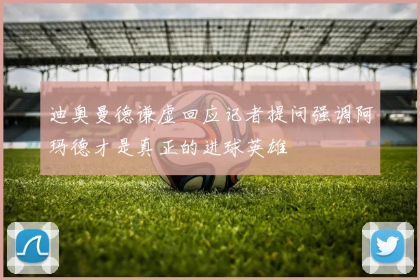 迪奥曼德谦虚回应记者提问强调阿玛德才是真正的进球英雄