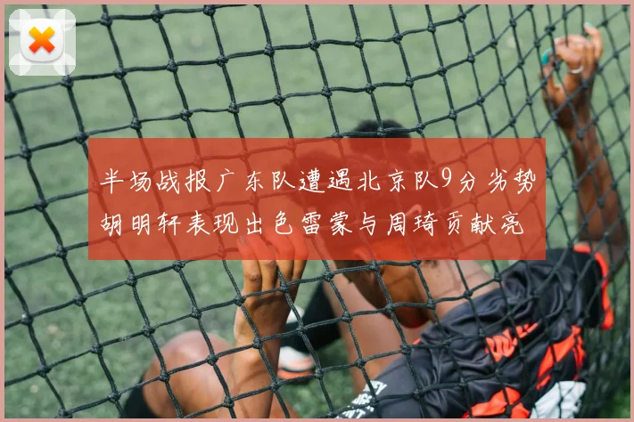 半场战报广东队遭遇北京队9分劣势胡明轩表现出色雷蒙与周琦贡献亮眼数据