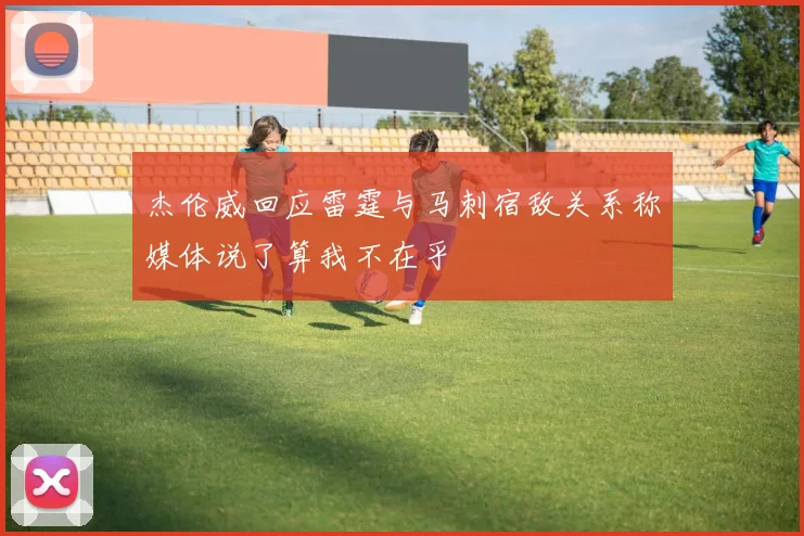杰伦威回应雷霆与马刺宿敌关系称媒体说了算我不在乎