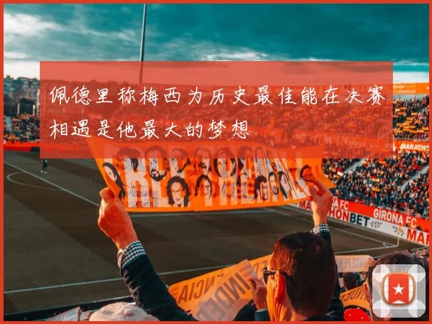 佩德里称梅西为历史最佳能在决赛相遇是他最大的梦想