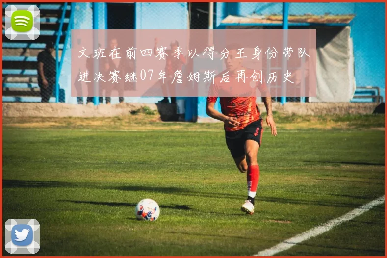 文班在前四赛季以得分王身份带队进决赛继07年詹姆斯后再创历史