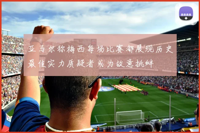 亚马尔称梅西每场比赛都展现历史最佳实力质疑者或为故意挑衅