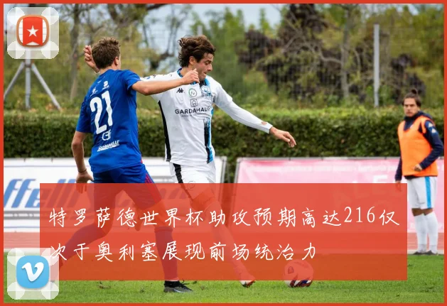特罗萨德世界杯助攻预期高达216仅次于奥利塞展现前场统治力