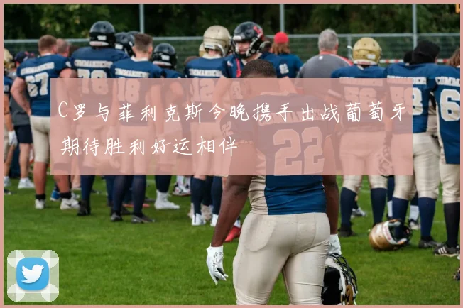 C罗与菲利克斯今晚携手出战葡萄牙期待胜利好运相伴