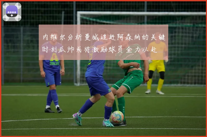 内维尔分析曼城追赶阿森纳的关键时刻瓜帅或将激励球员全力以赴