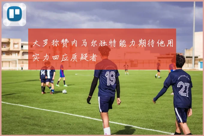 大罗称赞内马尔独特能力期待他用实力回应质疑者