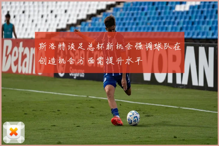 斯洛特谈足总杯新机会强调球队在创造机会方面需提升水平