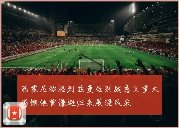 西蒙尼称格列兹曼告别战意义重大感慨他曾谦逊归来展现风采